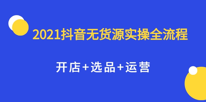 2021抖音无货源实操全流程,开店+选品+运营,全职兼职都可操作-第一资源库