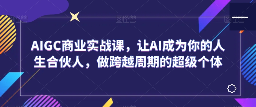 AIGC商业实战课,让AI成为你的人生合伙人,做跨越周期的超级个体-第一资源库