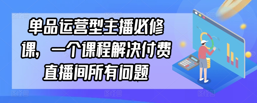单品运营型主播必修课,一个课程解决付费直播间所有问题-第一资源库