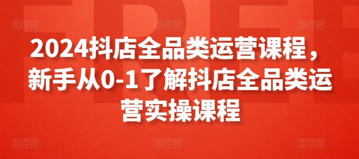 2024抖店全品类运营课程,新手从0-1了解抖店全品类运营实操课程-第一资源库