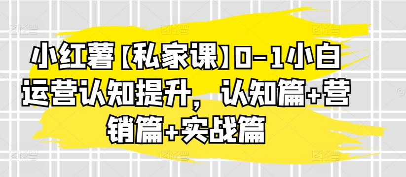 小红薯【私家课】0-1小白运营认知提升,认知篇+营销篇+实战篇-第一资源库