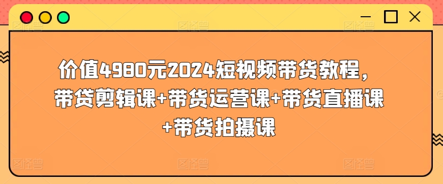 价值4980元2024短视频带货教程，带贷剪辑课+带货运营课+带货直播课+带货拍摄课-第一资源库