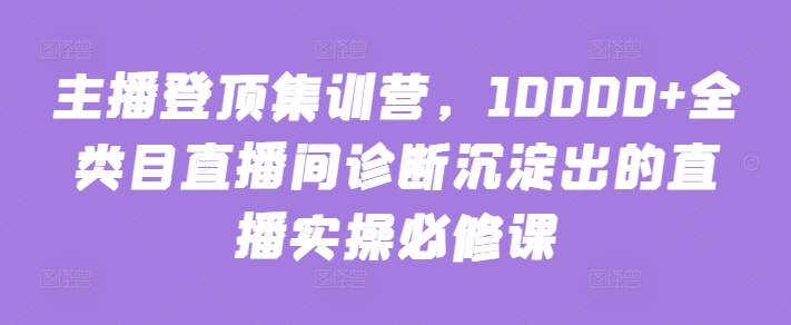 主播登顶集训营,10000+全类目直播间诊断沉淀出的直播实操必修课-第一资源库