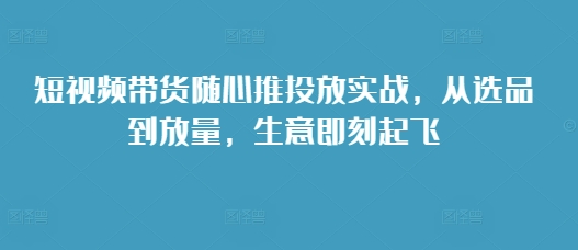 短视频带货随心推投放实战,从选品到放量,生意即刻起飞-第一资源库