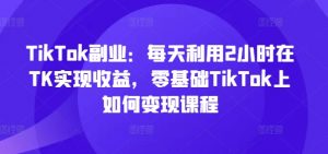 TikTok副业：每天利用2小时在TK实现收益，零基础TikTok上如何变现课程-第一资源库